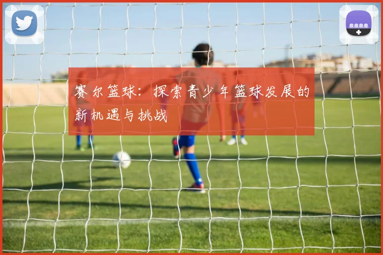 赛尔篮球：探索青少年篮球发展的新机遇与挑战