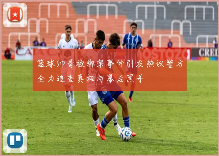 篮球帅哥被绑架事件引发热议警方全力追查真相与幕后黑手