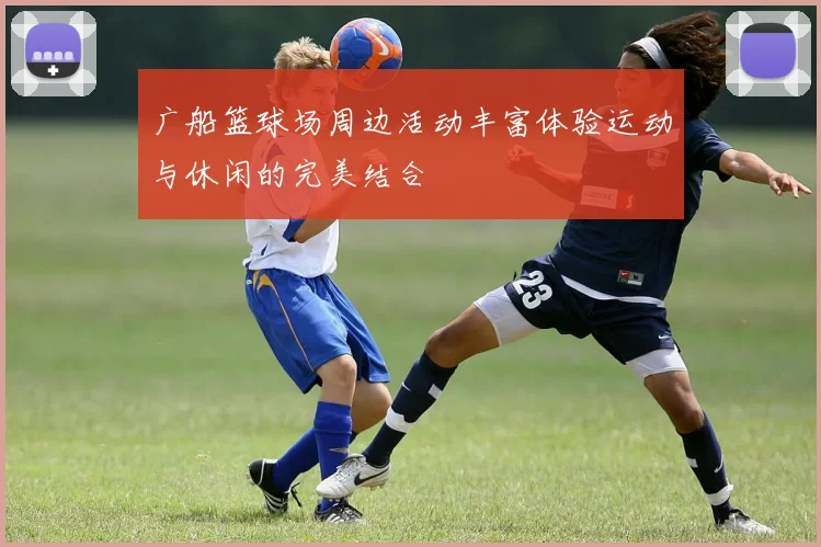 广船篮球场周边活动丰富体验运动与休闲的完美结合