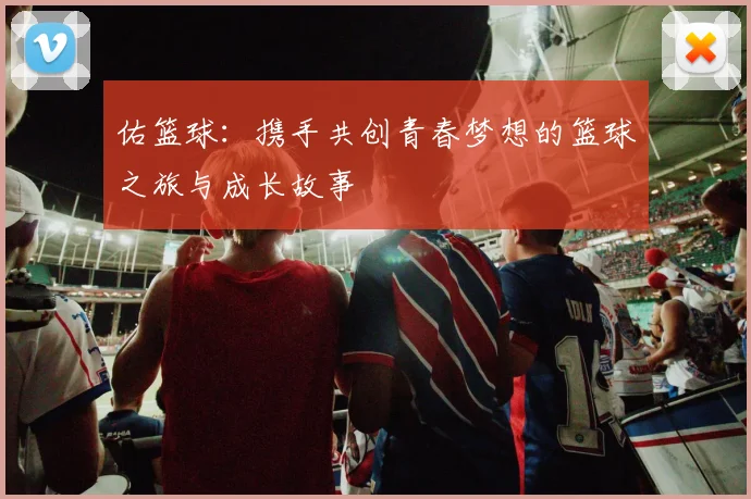 佑篮球:携手共创青春梦想的篮球之旅与成长故事
