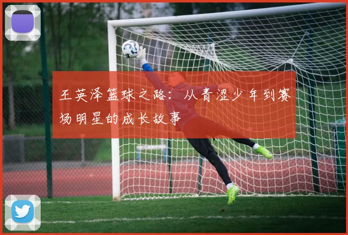 王英泽篮球之路：从青涩少年到赛场明星的成长故事