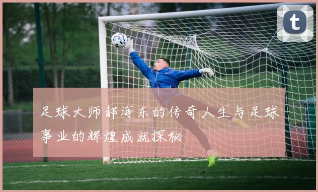 足球大师郝海东的传奇人生与足球事业的辉煌成就探秘
