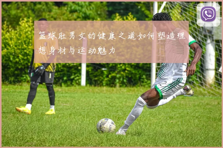 篮球肚男女的健康之道如何塑造理想身材与运动魅力